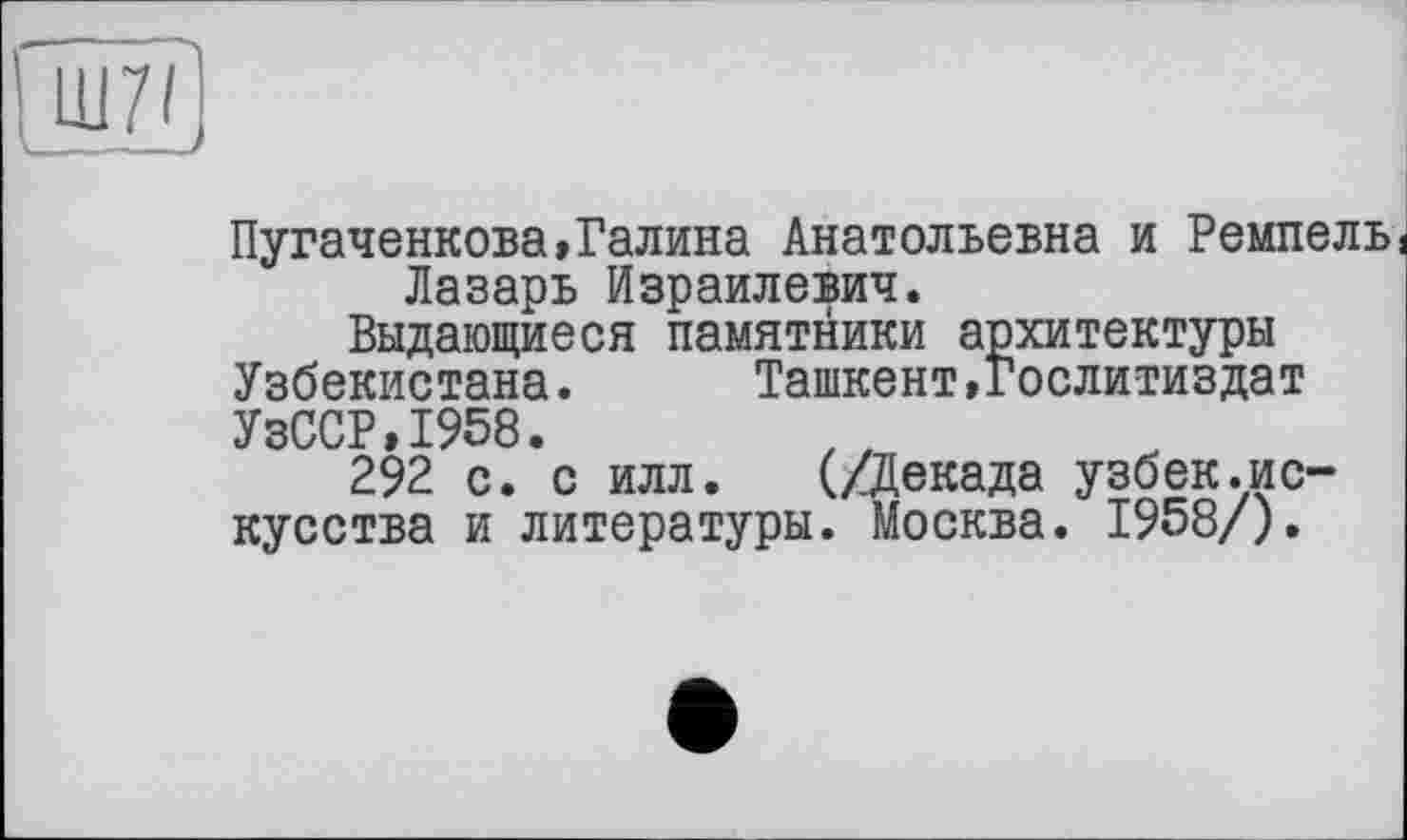 ﻿шу/j
Пугаченкова,Галина Анатольевна и Ремпель Лазарь Израилевич.
Выдающиеся памятники архитектуры Узбекистана.	Ташкент »Гослитиздат
УзССР,1958.
292 с. с илл. (/Декада узбек.искусства и литературы. Москва. 1958/).